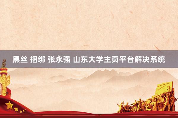 黑丝 捆绑 张永强 山东大学主页平台解决系统