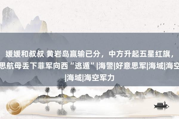 媛媛和叔叔 黄岩岛赢输已分，中方升起五星红旗，好意思航母丢下菲军向西“逃遁”|海警|好意思军|海域|海空军力