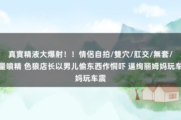 真實精液大爆射！！情侶自拍/雙穴/肛交/無套/大量噴精 色狼店长以男儿偷东西作恫吓 逼绚丽姆妈玩车震