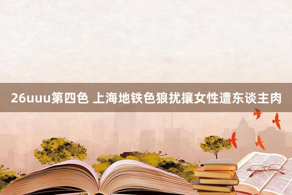 26uuu第四色 上海地铁色狼扰攘女性遭东谈主肉