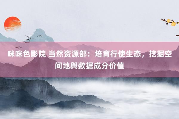 咪咪色影院 当然资源部：培育行使生态，挖掘空间地舆数据成分价值