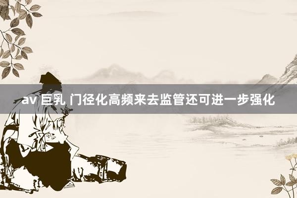 av 巨乳 门径化高频来去监管还可进一步强化
