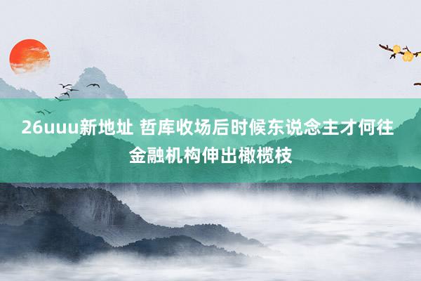 26uuu新地址 哲库收场后时候东说念主才何往 金融机构伸出橄榄枝