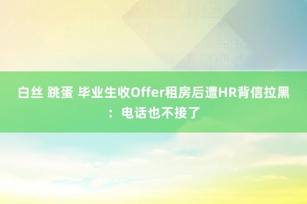 白丝 跳蛋 毕业生收Offer租房后遭HR背信拉黑：电话也不接了
