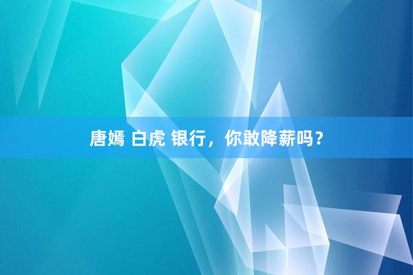 唐嫣 白虎 银行，你敢降薪吗？