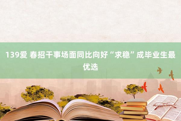 139爱 春招干事场面同比向好“求稳”成毕业生最优选