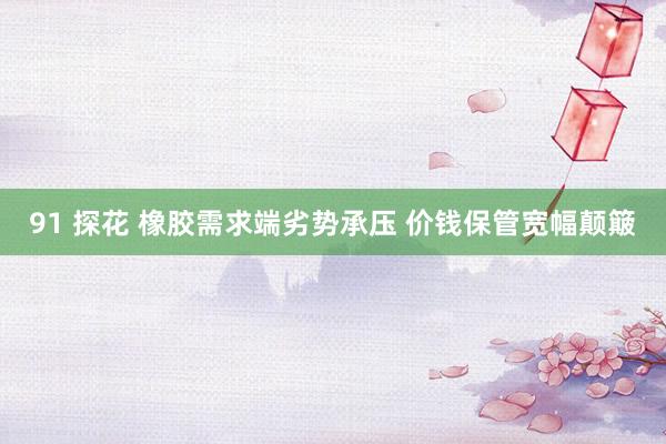 91 探花 橡胶需求端劣势承压 价钱保管宽幅颠簸