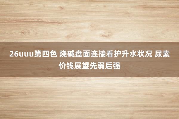 26uuu第四色 烧碱盘面连接看护升水状况 尿素价钱展望先弱后强