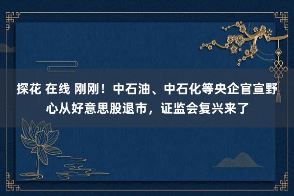 探花 在线 刚刚！中石油、中石化等央企官宣野心从好意思股退市，证监会复兴来了