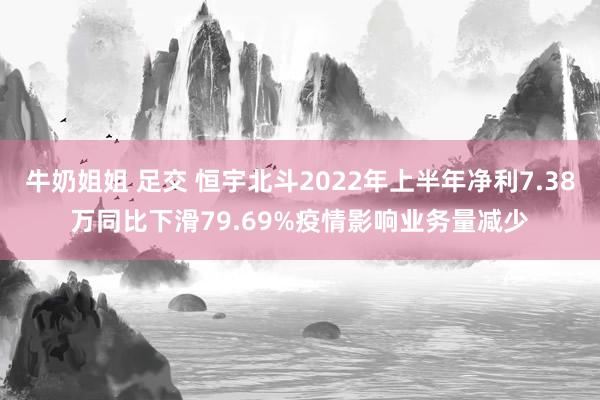 牛奶姐姐 足交 恒宇北斗2022年上半年净利7.38万同比下滑79.69%疫情影响业务量减少