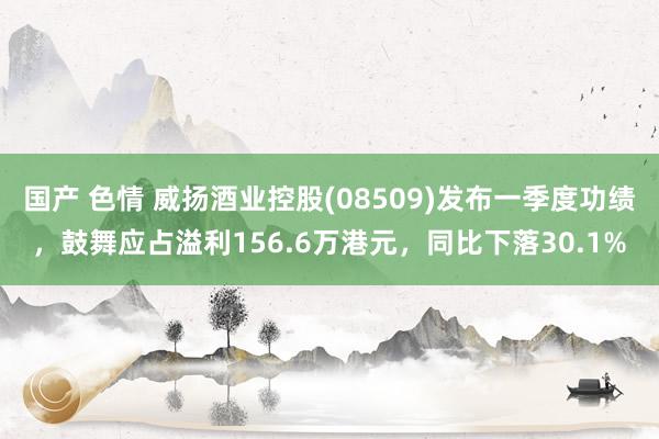 国产 色情 威扬酒业控股(08509)发布一季度功绩，鼓舞应占溢利156.6万港元，同比下落30.1%