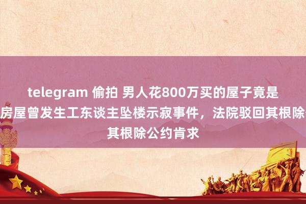 telegram 偷拍 男人花800万买的屋子竟是“凶宅” 房屋曾发生工东谈主坠楼示寂事件，法院驳回其根除公约肯求