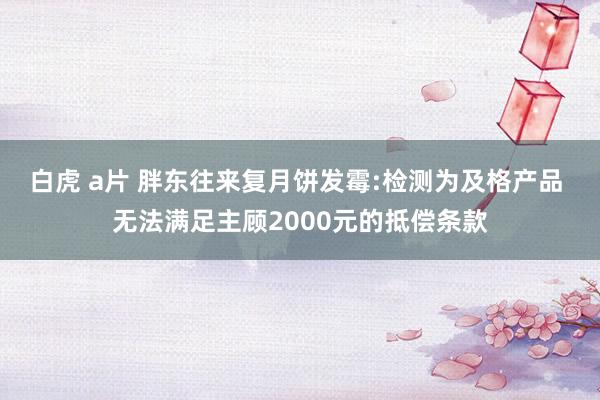 白虎 a片 胖东往来复月饼发霉:检测为及格产品 无法满足主顾2000元的抵偿条款