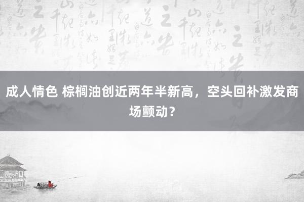 成人情色 棕榈油创近两年半新高，空头回补激发商场颤动？