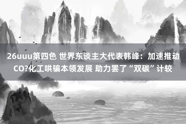 26uuu第四色 世界东谈主大代表韩峰：加速推动CO?化工哄骗本领发展 助力罢了“双碳”计较