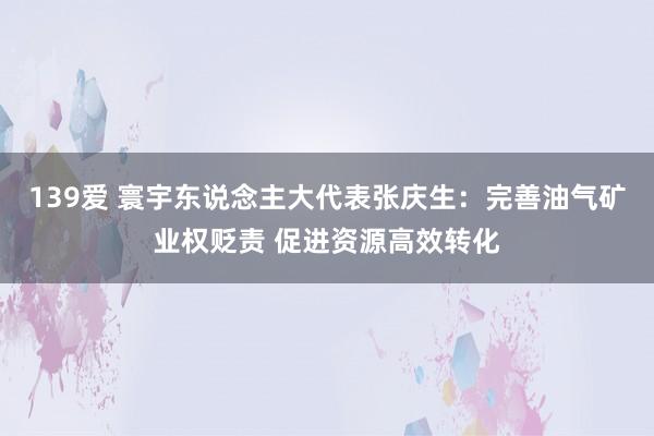 139爱 寰宇东说念主大代表张庆生：完善油气矿业权贬责 促进资源高效转化