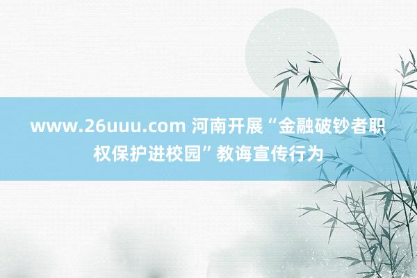 www.26uuu.com 河南开展“金融破钞者职权保护进校园”教诲宣传行为