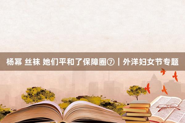杨幂 丝袜 她们平和了保障圈⑦｜外洋妇女节专题