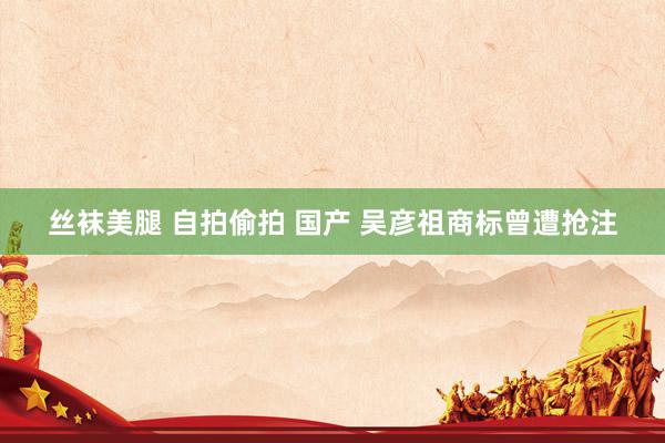 丝袜美腿 自拍偷拍 国产 吴彦祖商标曾遭抢注