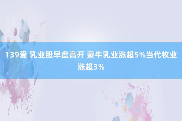 139爱 乳业股早盘高开 蒙牛乳业涨超5%当代牧业涨超3%