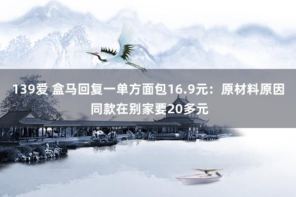 139爱 盒马回复一单方面包16.9元：原材料原因 同款在别家要20多元
