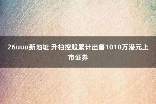 26uuu新地址 升柏控股累计出售1010万港元上市证券
