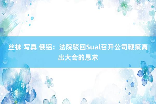 丝袜 写真 俄铝：法院驳回Sual召开公司鞭策高出大会的恳求